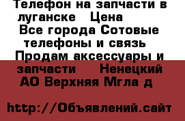 Телефон на запчасти в луганске › Цена ­ 300 - Все города Сотовые телефоны и связь » Продам аксессуары и запчасти   . Ненецкий АО,Верхняя Мгла д.